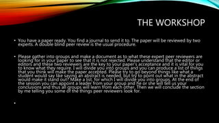 THE WORKSHOP
• You have a paper ready. You find a journal to send it to. The paper will be reviewed by two
experts. A double blind peer review is the usual procedure.
• Please gather into groups and make a document as to what these expert peer reviewers are
looking for in your paper to see that it is not rejected. Please understand that the editor or
editors and these two reviewers are the key to your paper’s acceptance and it is vital for you
to know what they require. I will divide you into groups and you can produce a list of things
that you think will make the paper accepted. Please try to go beyond things like what a
student would say like saying an abstract is needed, but try to point out what in the abstract
would make it stand out? Make a list, for which I will divide you into groups. At the end of
the session you can appoint a leader from your group and he or she will tell us your
conclusions and thus all groups will learn from each other. Then we will conclude the section
by me telling you some of the things peer reviewers look for.
•
 