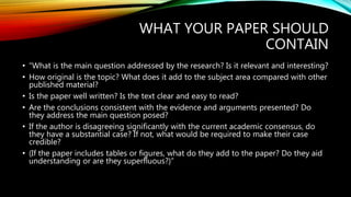 WHAT YOUR PAPER SHOULD
CONTAIN
• “What is the main question addressed by the research? Is it relevant and interesting?
• How original is the topic? What does it add to the subject area compared with other
published material?
• Is the paper well written? Is the text clear and easy to read?
• Are the conclusions consistent with the evidence and arguments presented? Do
they address the main question posed?
• If the author is disagreeing significantly with the current academic consensus, do
they have a substantial case? If not, what would be required to make their case
credible?
• (If the paper includes tables or figures, what do they add to the paper? Do they aid
understanding or are they superfluous?)”
 