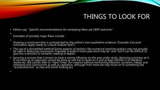 THINGS TO LOOK FOR
• Editors say, "Specific recommendations for remedying flaws are VERY welcome."
•
Examples of possibly major flaws include:
•
Drawing a conclusion that is contradicted by the author's own qualitative evidence. (Example: Can post
colonialism apply neatly to a Saudi Arabian text?)
• The use of a discredited method.(Some aspects of stylistics like numerical machine analysis may not actually
be valid in deducing conclusions. Example: A writer’s most used word may be “and” but it can be difficult to
give this a semiotic or semantic reading of depth)
• Ignoring a process that is known to have a strong influence on the area under study. (Ignoring a process as it
is common as an approach cannot be done as one has to build on it and at least mention it in literature
review etc. We cannot refer to “Hard Times” for instance without mentioning Marxism, socialism, Fabian and
otherwise and communism as well as capitalism, although from there we may move on to something like
“accelerationism,” as new and worth looking at.)
•
 