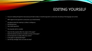 EDITING YOURSELF
• As you're reading through the manuscript you'll need to keep in mind the argument's construction, the clarity of the language and content.
•
With regard to the argument’s construction, you should identify:
•
Any places where the meaning is unclear or ambiguous
• Any factual errors
• Any invalid arguments
•
You may also wish to consider:
•
Does the title properly reflect the subject of the paper?
• Does the abstract provide an accessible summary of the paper?
• Do the keywords accurately reflect the content?
• Is the paper an appropriate length?
• Are the key messages short, accurate and clear?
 