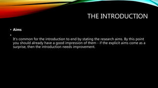 THE INTRODUCTION
• Aims
•
It's common for the introduction to end by stating the research aims. By this point
you should already have a good impression of them - if the explicit aims come as a
surprise, then the introduction needs improvement.
 