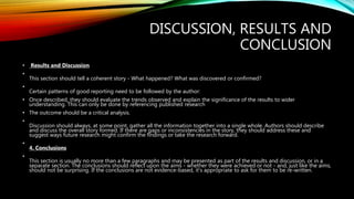 DISCUSSION, RESULTS AND
CONCLUSION
• Results and Discussion
•
This section should tell a coherent story - What happened? What was discovered or confirmed?
•
Certain patterns of good reporting need to be followed by the author:
• Once described, they should evaluate the trends observed and explain the significance of the results to wider
understanding. This can only be done by referencing published research
• The outcome should be a critical analysis.
•
Discussion should always, at some point, gather all the information together into a single whole. Authors should describe
and discuss the overall story formed. If there are gaps or inconsistencies in the story, they should address these and
suggest ways future research might confirm the findings or take the research forward.
•
4. Conclusions
•
This section is usually no more than a few paragraphs and may be presented as part of the results and discussion, or in a
separate section. The conclusions should reflect upon the aims - whether they were achieved or not - and, just like the aims,
should not be surprising. If the conclusions are not evidence-based, it's appropriate to ask for them to be re-written.
 
