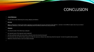 CONCLUSION
• . List of References
•
You will need to check referencing for accuracy, adequacy and balance.
•
Accuracy
•
Where a cited article is central to the author's argument, you should check the accuracy and format of the reference - and bear in mind different subject areas may use citations
differently. Otherwise, it's the editor’s role to exhaustively check the reference section for accuracy and format.
•
Adequacy
•
You should consider if the referencing is adequate:
•
Are important parts of the argument poorly supported?
• Are there published studies that show similar or dissimilar trends that should be discussed?
• If a manuscript only uses half the citations typical in its field, this may be an indicator that referencing should be improved - but don't be guided solely by quantity
• References should be relevant, recent and readily retrievable
•
 