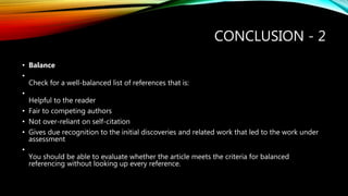 CONCLUSION - 2
• Balance
•
Check for a well-balanced list of references that is:
•
Helpful to the reader
• Fair to competing authors
• Not over-reliant on self-citation
• Gives due recognition to the initial discoveries and related work that led to the work under
assessment
•
You should be able to evaluate whether the article meets the criteria for balanced
referencing without looking up every reference.
 