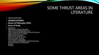 SOME THRUST AREAS IN
LITERATURE
• FROM HARVARD
• DEGREES OFFERED
• Doctor of Philosophy (PhD)
• Areas of Study
• Medieval
Renaissance/Early Modern
18th Century/Enlightenment
19th Century British/Romantics/Victorian
Early American (to 1900)
20th Century British
20th Century American
Criticism and Theory
The English Language
Transnational Anglophone/Postcolonial
African American Literature
Drama
Poetry
 