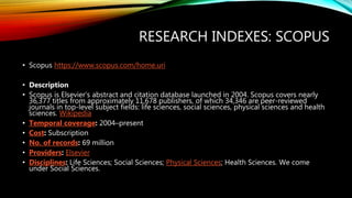 RESEARCH INDEXES: SCOPUS
• Scopus https://www.scopus.com/home.uri
• Description
• Scopus is Elsevier’s abstract and citation database launched in 2004. Scopus covers nearly
36,377 titles from approximately 11,678 publishers, of which 34,346 are peer-reviewed
journals in top-level subject fields: life sciences, social sciences, physical sciences and health
sciences. Wikipedia
• Temporal coverage: 2004–present
• Cost: Subscription
• No. of records: 69 million
• Providers: Elsevier
• Disciplines: Life Sciences; Social Sciences; Physical Sciences; Health Sciences. We come
under Social Sciences.
 