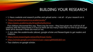 BUILDING YOUR RESEARCH
• 1. Have a website and research profiles and upload some – not all - of your research on it.
• “https://ampatkoshyalumnus.academia.edu/”
• https://jazanu.academia.edu/AmpatKoshyAlumnus
Five citations discovered this way. There may be more – they have given me a full list of all
citations with the name Koshy in it but as there are too many I have had no time to go through
them all to discover if there are more or not.
• 2. Join sites like academia.edu (above), google scholar and Researchgate to get readers and
citations.
• https://www.researchgate.net/profile/Ampat_Koshy
• https://scholar.google.com/citations?user=wqwcxgMAAAAJ&hl=en
• Two citations on google scholar.
 