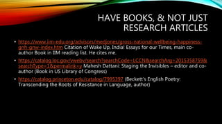 HAVE BOOKS, & NOT JUST
RESEARCH ARTICLES
• https://www.iim-edu.org/advisors/medjones/gross-national-wellbeing-happiness-
gnh-gnw-index.htm Citation of Wake Up, India! Essays for our Times, main co-
author Book in IIM reading list. He cites me.
• https://catalog.loc.gov/vwebv/search?searchCode=LCCN&searchArg=2015358759&
searchType=1&permalink=y Mahesh Dattani: Staging the Invisibles – editor and co-
author (Book in US Library of Congress)
• https://catalog.princeton.edu/catalog/7995397 (Beckett’s English Poetry:
Transcending the Roots of Resistance in Language, author)
 