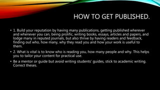 HOW TO GET PUBLISHED.
• 1. Build your reputation by having many publications, getting published wherever
and whenever you can, being prolific, writing books, essays, articles and papers, and
lodge many in reputed journals, but also thrive by having readers and feedback,
finding out who, how many, why they read you and how your work is useful to
them.
• 2. What is vital is to know who is reading you, how many people and why. This helps
you to tailor your content for practical use.
• Be a mentor or guide but avoid writing students’ guides, stick to academic writing.
Correct theses.
 