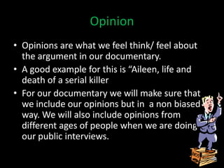 Opinion
• Opinions are what we feel think/ feel about
  the argument in our documentary.
• A good example for this is “Aileen, life and
  death of a serial killer
• For our documentary we will make sure that
  we include our opinions but in a non biased
  way. We will also include opinions from
  different ages of people when we are doing
  our public interviews.
 