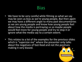 Bias
• We have to be very careful while filming as what we say
  may be seen as bias as we’re young people, But then again
  we may have a different angle to many past documentaries
  as we are young people and know how young people feel
  about how the media is portraying us so maybe people
  would feel more for young people and try to stop it or
  ignore what the media say to a certain extent.

• This relates to a lot of the examples for the previous slides
  which is “supersize me” where the presenter only talks
  about the negatives of fast-food and not the positives
  making it very biased.
 
