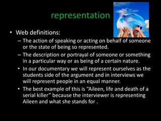 representation
• Web definitions:
  – The action of speaking or acting on behalf of someone
    or the state of being so represented.
  – The description or portrayal of someone or something
    in a particular way or as being of a certain nature.
  • In our documentary we will represent ourselves as the
    students side of the argument and in interviews we
    will represent people in an equal manner.
  • The best example of this is “Aileen, life and death of a
    serial killer” because the interviewer is representing
    Aileen and what she stands for .
 