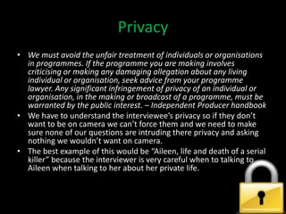 Privacy
• We must avoid the unfair treatment of individuals or organisations
  in programmes. If the programme you are making involves
  criticising or making any damaging allegation about any living
  individual or organisation, seek advice from your programme
  lawyer. Any significant infringement of privacy of an individual or
  organisation, in the making or broadcast of a programme, must be
  warranted by the public interest. – Independent Producer handbook
• We have to understand the interviewee’s privacy so if they don’t
  want to be on camera we can’t force them and we need to make
  sure none of our questions are intruding there privacy and asking
  nothing we wouldn’t want on camera.
• The best example of this would be “Aileen, life and death of a serial
  killer” because the interviewer is very careful when to talking to
  Aileen when talking to her about her private life.
 