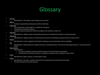Glossary
•   Accuracy
      –     Web definitions: ‘The quality or state of being correct or precise.’
•   Balance
      –     To keep the argument/documentary even and fair on both sides.
•   Impartiality
      –     Lack of comparison, correspondence, or suitableness; incongruity.
      –     Indivisibility into equal parts; oddness.
      –     Inequality; disparity; disproportion; difference of degree, rank, excellence, number, etc.
•   Objectivity
      –     Web definitions: ‘judgment based on observable phenomena and uninfluenced by emotions or personal prejudices.’
•   Subjectivity
      –     Web definitions: ‘Judgment based on individual personal impressions and feelings and opinions rather than external facts.’
•   Opinion
      –     Web definitions: ‘A view or judgment formed about something, not necessarily based on fact or knowledge.’
•   Bias
      –     Web definitions: ‘Show prejudice for or against (someone or something) unfairly: "the tests were biased against women"; "a biased view of the
            world".’
•   Representation
      –     Web definitions:
                 •   The action of speaking or acting on behalf of someone or the state of being so represented.
                 •   The description or portrayal of someone or something in a particular way or as being of a certain nature.
•   Access
      –     Web definitions: Obtain, examine, or retrieve (data or a file).
•   Privacy
      –     Web definitions: The state or condition of being free from being observed or disturbed by other people.
      –     The state of being free from public attention.
 