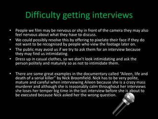 Difficulty getting interviews
• People we film may be nervous or shy in front of the camera they may also
  feel nervous about what they have to discuss.
• We could possibly resolve this by offering to pixelate their face if they do
  not want to be recognised by people who view the footage later on.
• The public may avoid us if we try to ask them for an interview because
  they may find us intimidating.
• Dress up in casual clothes, so we don’t look intimidating and ask the
  person politely and maturely so as not to intimidate them.

• There are some great examples in the documentary called “Aileen, life and
  death of a serial killer” by Nick Broomfield. Nick has to be very polite,
  mature and careful when interviewing Aileen because she is a crazy mass
  murderer and although she is reasonably calm throughout her interviews
  she loses her temper big time in the last interview before she is about to
  be executed because Nick asked her the wrong question.
 