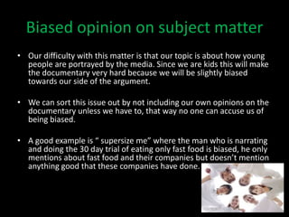 Biased opinion on subject matter
• Our difficulty with this matter is that our topic is about how young
  people are portrayed by the media. Since we are kids this will make
  the documentary very hard because we will be slightly biased
  towards our side of the argument.

• We can sort this issue out by not including our own opinions on the
  documentary unless we have to, that way no one can accuse us of
  being biased.

• A good example is “ supersize me” where the man who is narrating
  and doing the 30 day trial of eating only fast food is biased, he only
  mentions about fast food and their companies but doesn’t mention
  anything good that these companies have done.
 