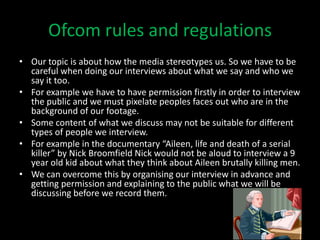 Ofcom rules and regulations
• Our topic is about how the media stereotypes us. So we have to be
  careful when doing our interviews about what we say and who we
  say it too.
• For example we have to have permission firstly in order to interview
  the public and we must pixelate peoples faces out who are in the
  background of our footage.
• Some content of what we discuss may not be suitable for different
  types of people we interview.
• For example in the documentary “Aileen, life and death of a serial
  killer” by Nick Broomfield Nick would not be aloud to interview a 9
  year old kid about what they think about Aileen brutally killing men.
• We can overcome this by organising our interview in advance and
  getting permission and explaining to the public what we will be
  discussing before we record them.
 