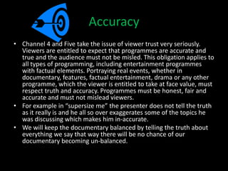 Accuracy
• Channel 4 and Five take the issue of viewer trust very seriously.
  Viewers are entitled to expect that programmes are accurate and
  true and the audience must not be misled. This obligation applies to
  all types of programming, including entertainment programmes
  with factual elements. Portraying real events, whether in
  documentary, features, factual entertainment, drama or any other
  programme, which the viewer is entitled to take at face value, must
  respect truth and accuracy. Programmes must be honest, fair and
  accurate and must not mislead viewers.
• For example in “supersize me” the presenter does not tell the truth
  as it really is and he all so over exaggerates some of the topics he
  was discussing which makes him in-accurate.
• We will keep the documentary balanced by telling the truth about
  everything we say that way there will be no chance of our
  documentary becoming un-balanced.
 