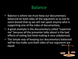 Balance
• Balance is where we must keep our documentary
  balanced on both sides of the argument so as not to
  seem biased that ay we will not upset anyone who is
  supporting one of the sides of documentary.
• A great example is the documentary called “supersize
  me” because all the presenter talks about is the bad
  effects of eating fast food making it very unbalanced.
• The simple way of keeping our documentary balanced
  will be too make sure both sides of our argument are
  equal.
 