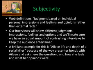 Subjectivity
• Web definitions: ‘Judgment based on individual
  personal impressions and feelings and opinions rather
  than external facts.’
• Our interviews will show different judgments,
  impressions, feelings and options and we’ll make sure
  we have an equal amount of contrasting interviews to
  keep the audience entertained.
• A brilliant example for this is “Aileen life and death of a
  serial killer” because of the way presenter bonds with
  Aileen and asks here the question , and how she feels
  and what her opinions were.
 