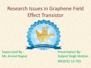 Research Issues in Graphene Field 
Effect Transistor 
Supervised By : Presentation By : 
Mr. Arvind Rajput Daljeet Singh Motton 
ME(ECE) 13-703 
 