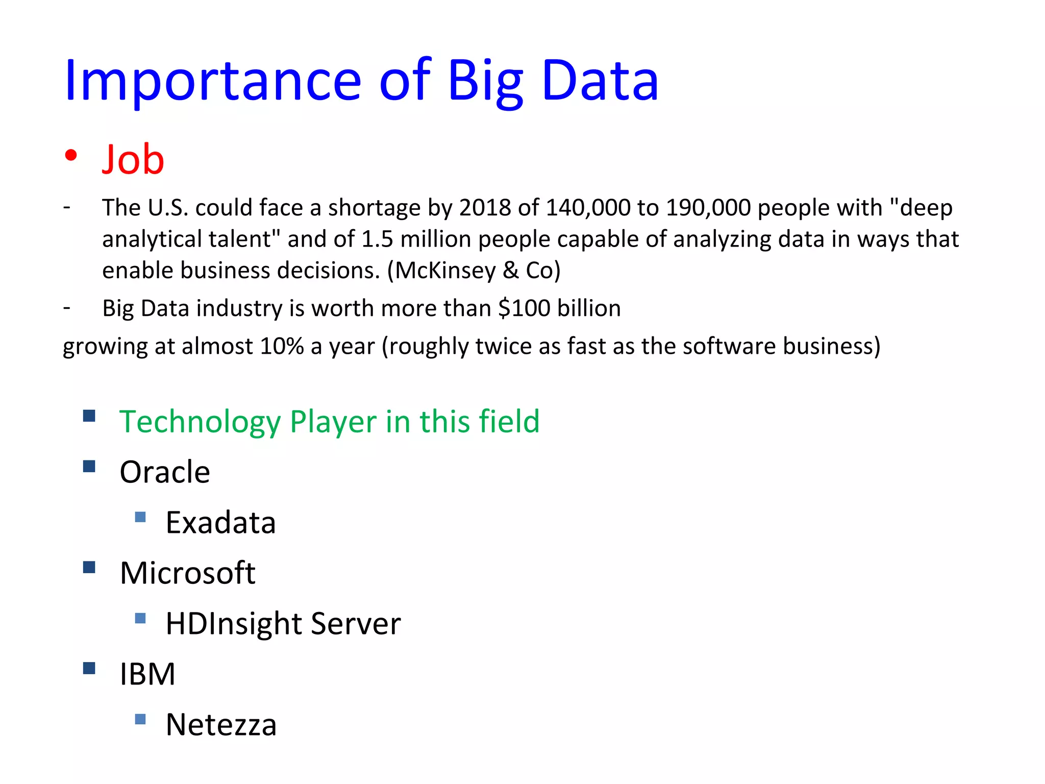 Importance of Big Data
• Job
- The U.S. could face a shortage by 2018 of 140,000 to 190,000 people with "deep
analytical talent" and of 1.5 million people capable of analyzing data in ways that
enable business decisions. (McKinsey & Co)
- Big Data industry is worth more than $100 billion
growing at almost 10% a year (roughly twice as fast as the software business)
 Technology Player in this field
 Oracle
 Exadata
 Microsoft
 HDInsight Server
 IBM
 Netezza
 
