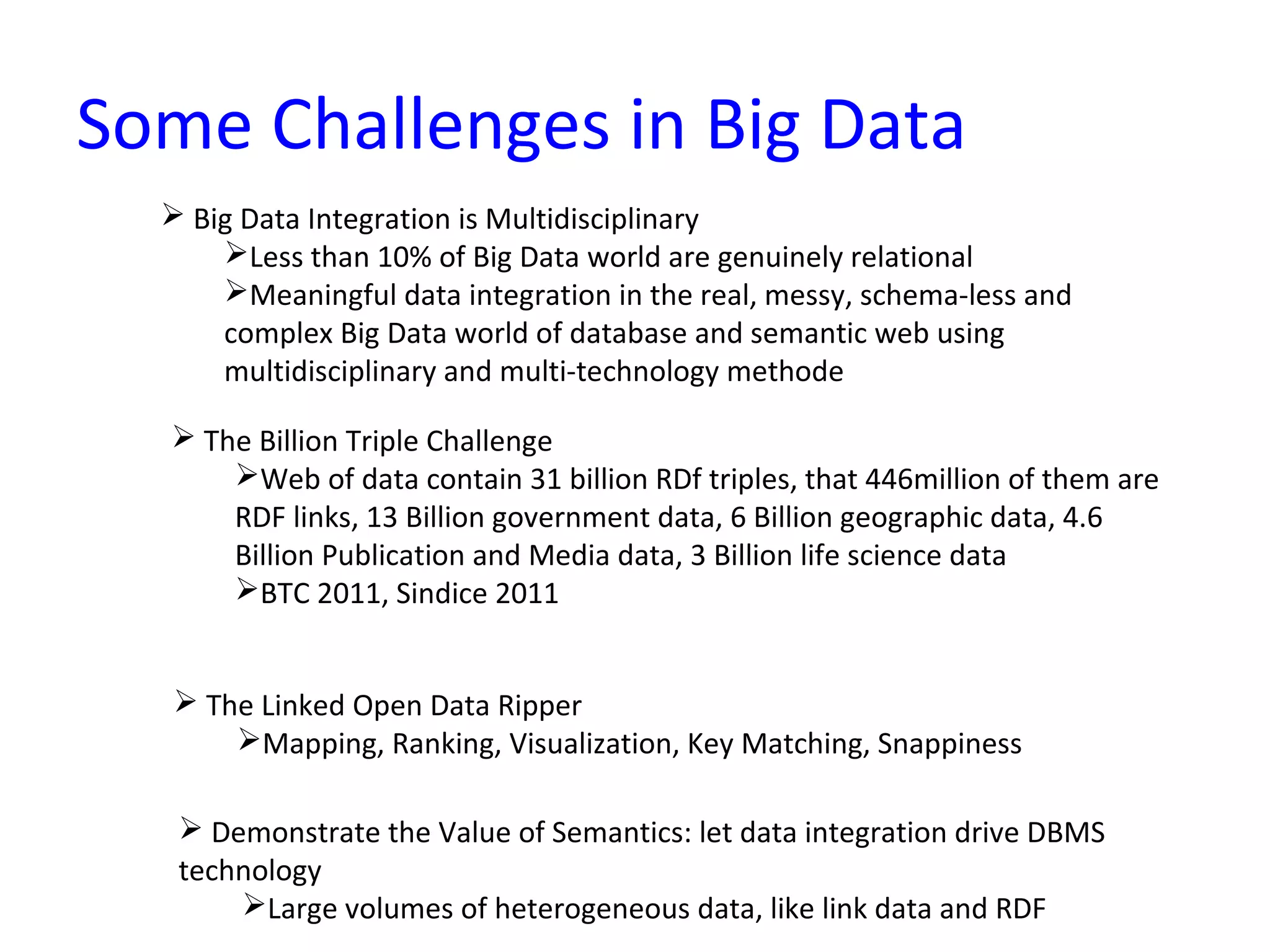 Some Challenges in Big Data
 Big Data Integration is Multidisciplinary
Less than 10% of Big Data world are genuinely relational
Meaningful data integration in the real, messy, schema-less and
complex Big Data world of database and semantic web using
multidisciplinary and multi-technology methode
 The Billion Triple Challenge
Web of data contain 31 billion RDf triples, that 446million of them are
RDF links, 13 Billion government data, 6 Billion geographic data, 4.6
Billion Publication and Media data, 3 Billion life science data
BTC 2011, Sindice 2011
 The Linked Open Data Ripper
Mapping, Ranking, Visualization, Key Matching, Snappiness
 Demonstrate the Value of Semantics: let data integration drive DBMS
technology
Large volumes of heterogeneous data, like link data and RDF
 