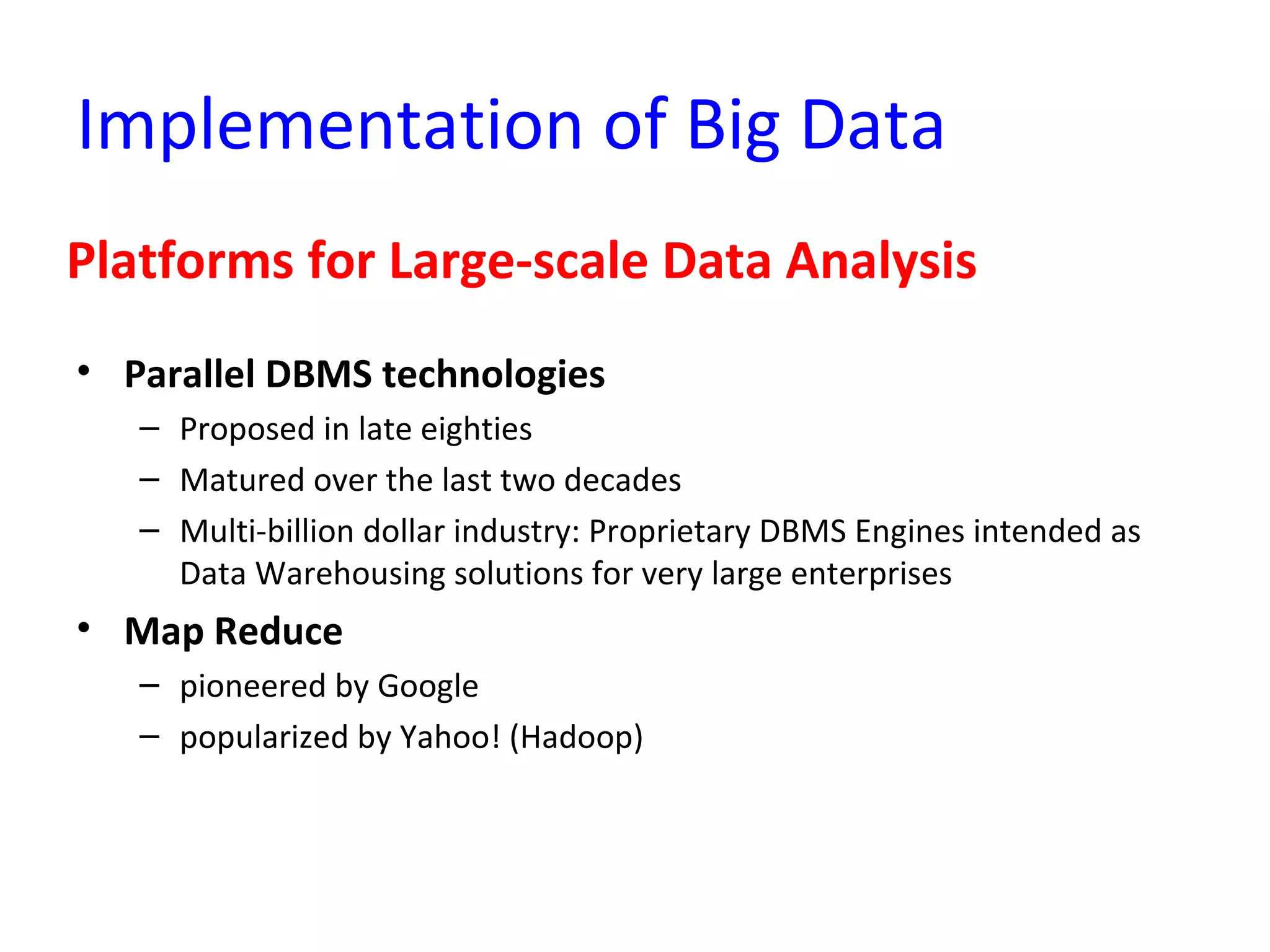 Implementation of Big Data
Platforms for Large-scale Data Analysis
• Parallel DBMS technologies
– Proposed in late eighties
– Matured over the last two decades
– Multi-billion dollar industry: Proprietary DBMS Engines intended as
Data Warehousing solutions for very large enterprises
• Map Reduce
– pioneered by Google
– popularized by Yahoo! (Hadoop)
 