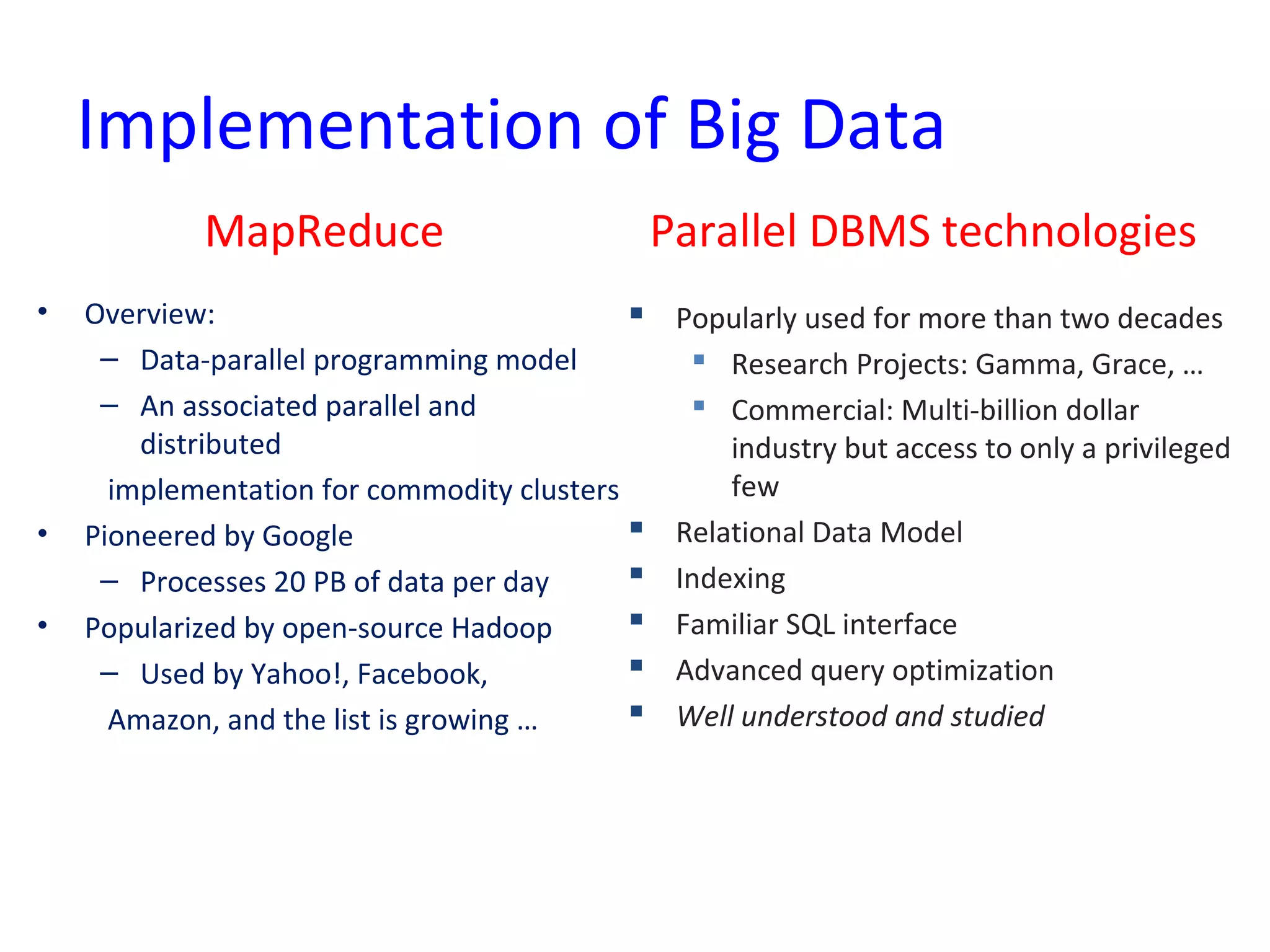 Implementation of Big Data
MapReduce
• Overview:
– Data-parallel programming model
– An associated parallel and
distributed
implementation for commodity clusters
• Pioneered by Google
– Processes 20 PB of data per day
• Popularized by open-source Hadoop
– Used by Yahoo!, Facebook,
Amazon, and the list is growing …
Parallel DBMS technologies
 Popularly used for more than two decades
 Research Projects: Gamma, Grace, …
 Commercial: Multi-billion dollar
industry but access to only a privileged
few
 Relational Data Model
 Indexing
 Familiar SQL interface
 Advanced query optimization
 Well understood and studied
 