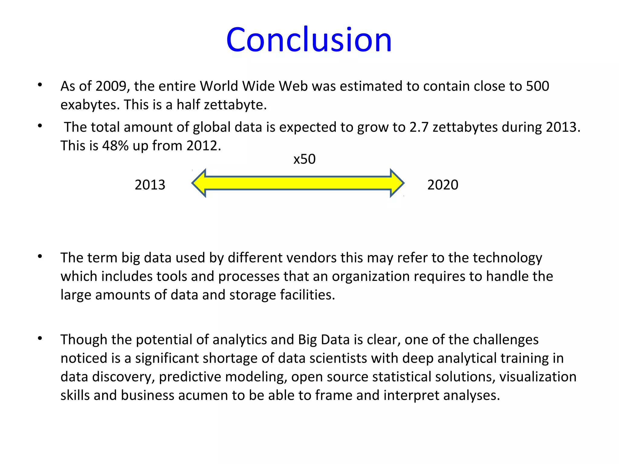 Conclusion
2013 2020
x50
• As of 2009, the entire World Wide Web was estimated to contain close to 500
exabytes. This is a half zettabyte.
• The total amount of global data is expected to grow to 2.7 zettabytes during 2013.
This is 48% up from 2012.
• The term big data used by different vendors this may refer to the technology
which includes tools and processes that an organization requires to handle the
large amounts of data and storage facilities.
• Though the potential of analytics and Big Data is clear, one of the challenges
noticed is a significant shortage of data scientists with deep analytical training in
data discovery, predictive modeling, open source statistical solutions, visualization
skills and business acumen to be able to frame and interpret analyses.
 
