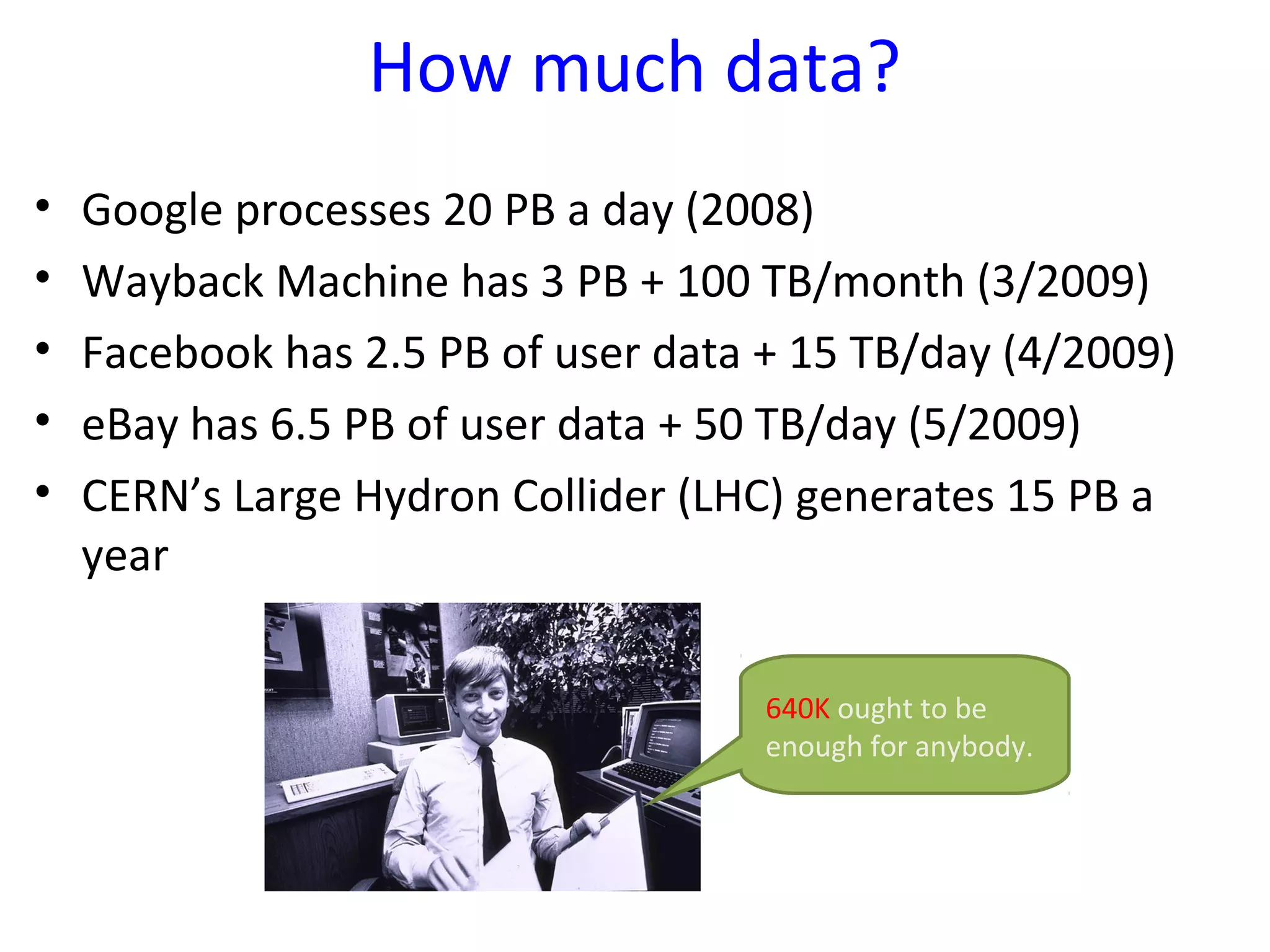 How much data?
• Google processes 20 PB a day (2008)
• Wayback Machine has 3 PB + 100 TB/month (3/2009)
• Facebook has 2.5 PB of user data + 15 TB/day (4/2009)
• eBay has 6.5 PB of user data + 50 TB/day (5/2009)
• CERN’s Large Hydron Collider (LHC) generates 15 PB a
year
640K ought to be
enough for anybody.
 