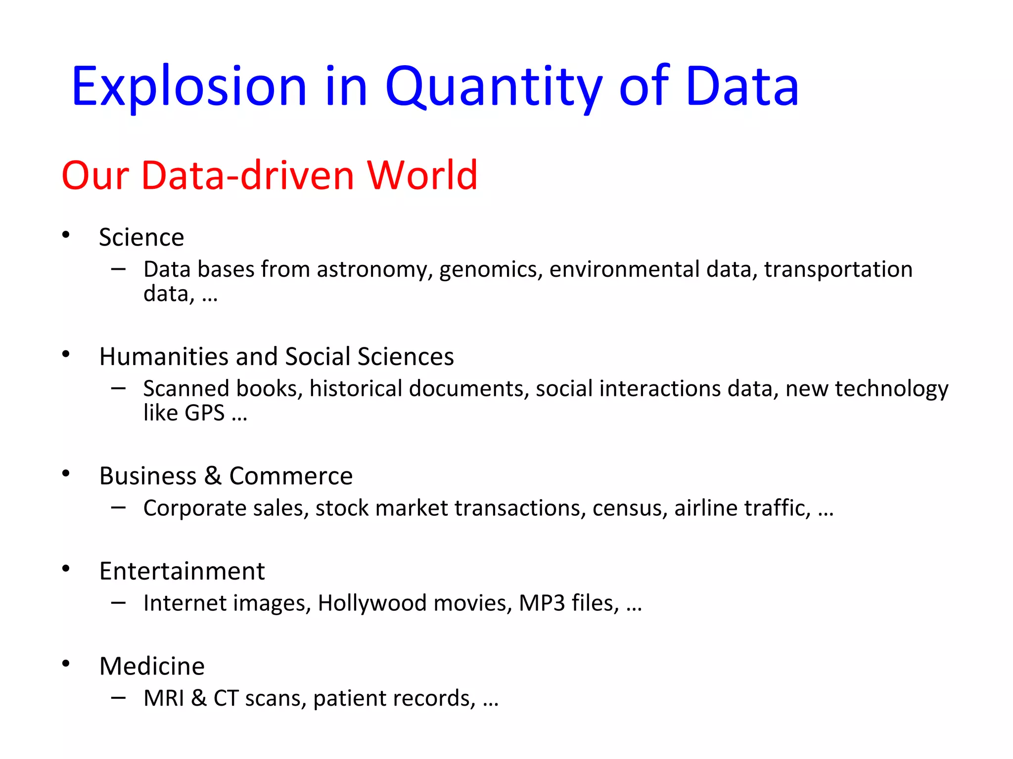 Explosion in Quantity of Data
Our Data-driven World
• Science
– Data bases from astronomy, genomics, environmental data, transportation
data, …
• Humanities and Social Sciences
– Scanned books, historical documents, social interactions data, new technology
like GPS …
• Business & Commerce
– Corporate sales, stock market transactions, census, airline traffic, …
• Entertainment
– Internet images, Hollywood movies, MP3 files, …
• Medicine
– MRI & CT scans, patient records, …
 