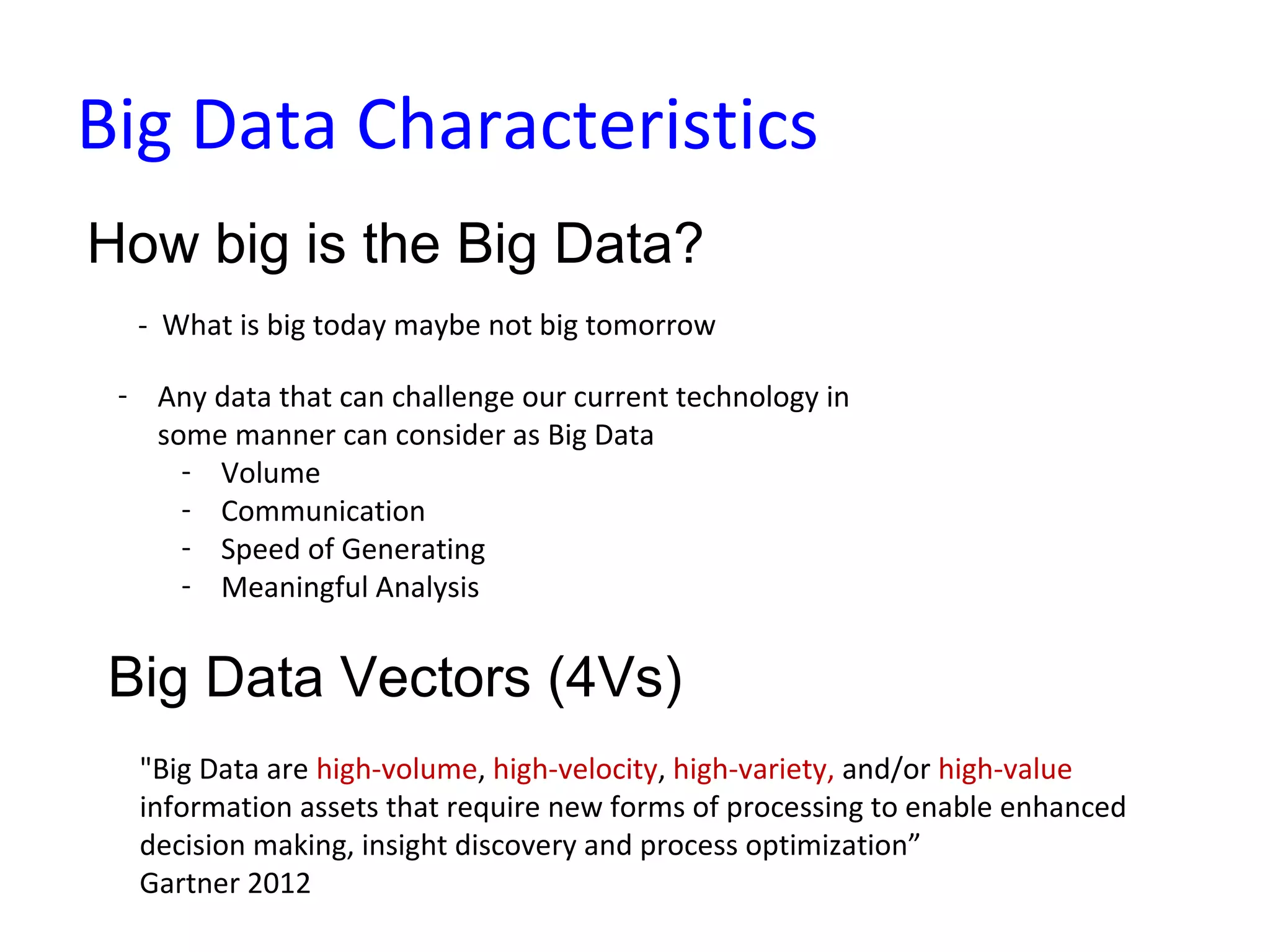 Big Data Characteristics
How big is the Big Data?
- What is big today maybe not big tomorrow
Big Data Vectors (4Vs)
- Any data that can challenge our current technology in
some manner can consider as Big Data
- Volume
- Communication
- Speed of Generating
- Meaningful Analysis
"Big Data are high-volume, high-velocity, high-variety, and/or high-value
information assets that require new forms of processing to enable enhanced
decision making, insight discovery and process optimization”
Gartner 2012
 