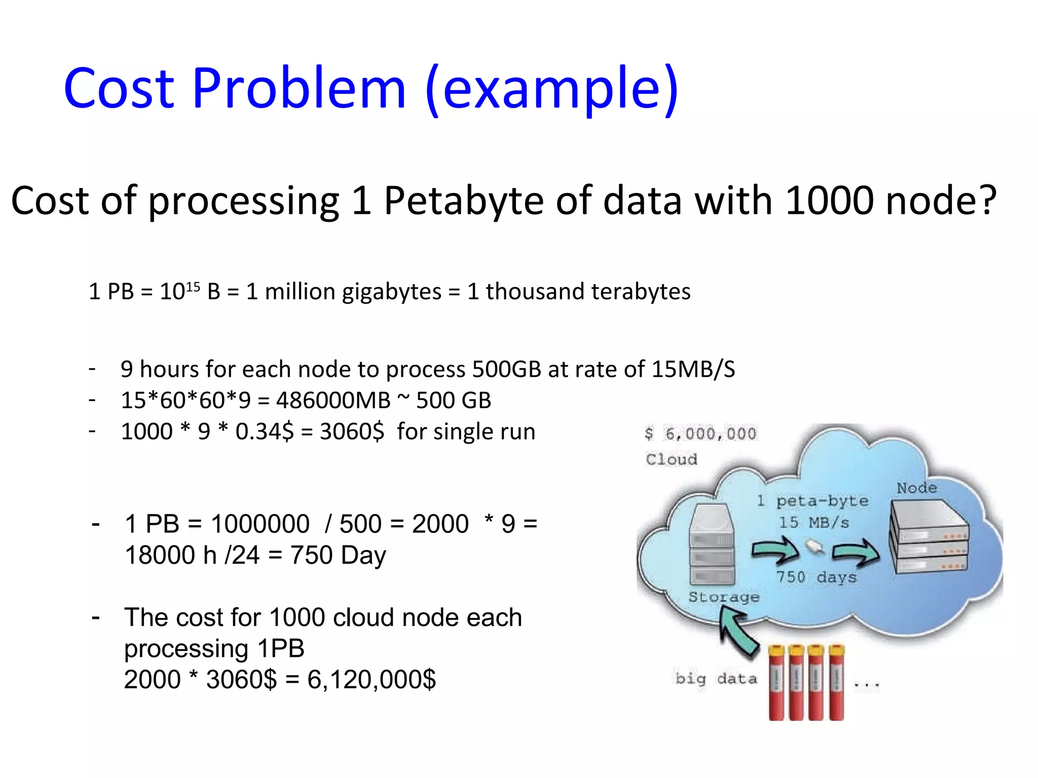 Cost Problem (example)
Cost of processing 1 Petabyte of data with 1000 node?
1 PB = 1015
B = 1 million gigabytes = 1 thousand terabytes
- 9 hours for each node to process 500GB at rate of 15MB/S
- 15*60*60*9 = 486000MB ~ 500 GB
- 1000 * 9 * 0.34$ = 3060$ for single run
- 1 PB = 1000000 / 500 = 2000 * 9 =
18000 h /24 = 750 Day
- The cost for 1000 cloud node each
processing 1PB
2000 * 3060$ = 6,120,000$
 