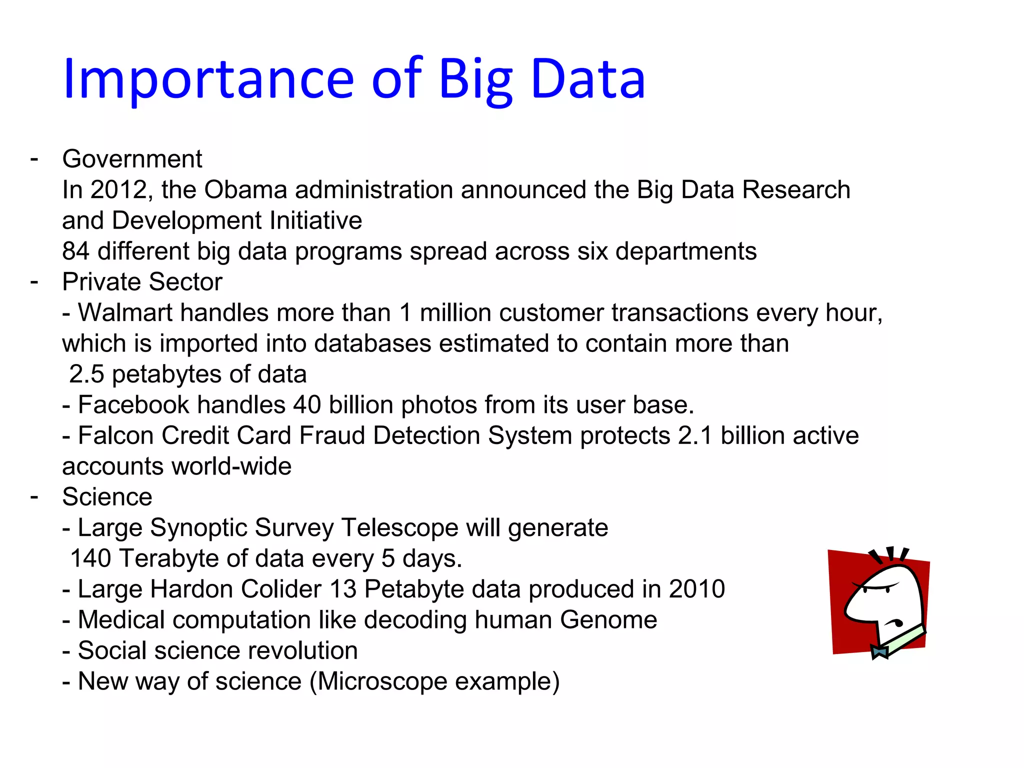 Importance of Big Data
- Government
In 2012, the Obama administration announced the Big Data Research
and Development Initiative
84 different big data programs spread across six departments
- Private Sector
- Walmart handles more than 1 million customer transactions every hour,
which is imported into databases estimated to contain more than
2.5 petabytes of data
- Facebook handles 40 billion photos from its user base.
- Falcon Credit Card Fraud Detection System protects 2.1 billion active
accounts world-wide
- Science
- Large Synoptic Survey Telescope will generate
140 Terabyte of data every 5 days.
- Large Hardon Colider 13 Petabyte data produced in 2010
- Medical computation like decoding human Genome
- Social science revolution
- New way of science (Microscope example)
 