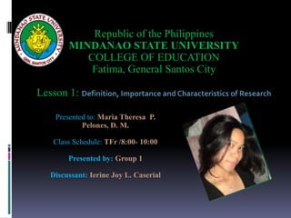 Presented to: Maria Theresa P.
Pelones, D. M.
Class Schedule: TFr /8:00- 10:00
Presented by: Group 1
Discussant: Ierine Joy L. Caserial
Republic of the Philippines
MINDANAO STATE UNIVERSITY
COLLEGE OF EDUCATION
Fatima, General Santos City
Lesson 1: Definition, Importance and Characteristics of Research
 