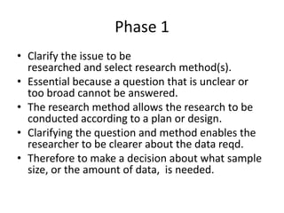 Phase 1
• Clarify the issue to be
researched and select research method(s).
• Essential because a question that is unclear or
too broad cannot be answered.
• The research method allows the research to be
conducted according to a plan or design.
• Clarifying the question and method enables the
researcher to be clearer about the data reqd.
• Therefore to make a decision about what sample
size, or the amount of data, is needed.

 