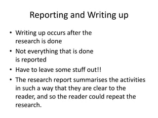 Reporting and Writing up
• Writing up occurs after the
research is done
• Not everything that is done
is reported
• Have to leave some stuff out!!
• The research report summarises the activities
in such a way that they are clear to the
reader, and so the reader could repeat the
research.

 