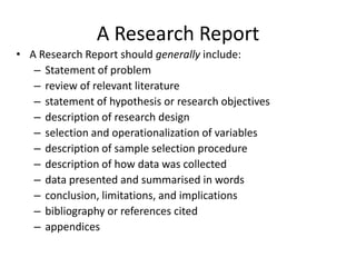 A Research Report
• A Research Report should generally include:
– Statement of problem
– review of relevant literature
– statement of hypothesis or research objectives
– description of research design
– selection and operationalization of variables
– description of sample selection procedure
– description of how data was collected
– data presented and summarised in words
– conclusion, limitations, and implications
– bibliography or references cited
– appendices

 