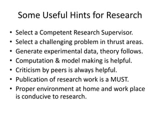 Some Useful Hints for Research
•
•
•
•
•
•
•

Select a Competent Research Supervisor.
Select a challenging problem in thrust areas.
Generate experimental data, theory follows.
Computation & model making is helpful.
Criticism by peers is always helpful.
Publication of research work is a MUST.
Proper environment at home and work place
is conducive to research.

 