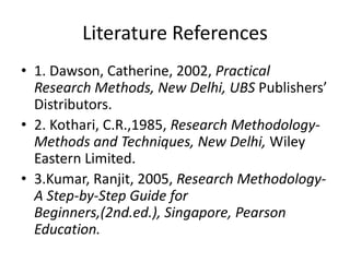 Literature References
• 1. Dawson, Catherine, 2002, Practical
Research Methods, New Delhi, UBS Publishers’
Distributors.
• 2. Kothari, C.R.,1985, Research MethodologyMethods and Techniques, New Delhi, Wiley
Eastern Limited.
• 3.Kumar, Ranjit, 2005, Research MethodologyA Step-by-Step Guide for
Beginners,(2nd.ed.), Singapore, Pearson
Education.

 