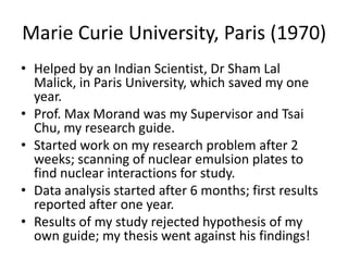 Marie Curie University, Paris (1970)
• Helped by an Indian Scientist, Dr Sham Lal
Malick, in Paris University, which saved my one
year.
• Prof. Max Morand was my Supervisor and Tsai
Chu, my research guide.
• Started work on my research problem after 2
weeks; scanning of nuclear emulsion plates to
find nuclear interactions for study.
• Data analysis started after 6 months; first results
reported after one year.
• Results of my study rejected hypothesis of my
own guide; my thesis went against his findings!

 