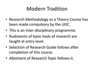 Modern Tradition
• Research Methodology as a Theory Course has
been made compulsory by the UGC.
• This is an inter-disciplinary programme.
• Rudiments of basic tools of research are
taught at entry level.
• Selection of Research Guide follows after
completion of this course.
• Allotment of Research Topic follows it.

 