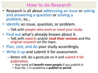 How to do Research
• Research is all about addressing an issue or asking
and answering a question or solving a
problem, so…
• Identify an issue, question, or problem.
– Talk with people who want or need your study.

• Find out what's already known about it.

– Talk with experts and/or read their reviews and the
original research on the topic.

• Plan, cost, and do your study accordingly.
• Write it up and submit it for assessment.
– Better still, do a good job on it and submit it for
publication.
• Your work will benefit more people if you publish it.
• Rule No. 1 in academia is publish or perish.

 