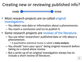 Creating new or reviewing published info?
create

review

• Most research projects are so-called original
investigations.
– You obtain new data or information about a phenomenon.
– You reach a conclusion and try to publish it.

• Some research projects are reviews of the literature.
– You use other researchers' published data or info about a
phenomenon.
• A quantitative statistical review is called a meta-analysis.

– You should "earn your spurs" doing original research before
taking on a stand-alone review.
– But a write-up of an original investigation always has to
include a short review of literature.

 