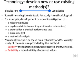 Technology: develop new or use existing
method(s)?
develop new

use existing

• Sometimes a legitimate topic for study is methodological.
• For example, development or novel investigation of…
–
–
–
–
–

a measuring device
a psychometric instrument (questionnaire or inventory)
a protocol for a physical performance test
a diagnostic test
a method of analysis.

• You usually include or focus on a reliability and/or validity
study of the measure provided by the method.
– Validity = the relationship between observed and true values.
– Reliability = reproducibility of observed values.

 