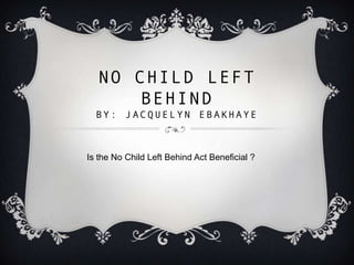 NO CHILD LEFT
BEHIND
BY: JACQUELYN EBAKHAYE

Is the No Child Left Behind Act Beneficial ?

 