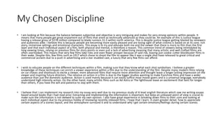 My Chosen Discipline
• I am looking at film because the balance between subjective and objective is very intriguing and makes for very strong opinions within people. It
means that many people get great enjoyment out of films that arent as techincally advanced as they could be. An example of this is Justice league
having a release gross of $278 million compared to blade runners 31.5 within north america. This is despite justice league getting blasted by reviewers
and audiences alike. I believe this is because people are becoming more easily pleased and are losing sight of what cinema is based on at its core, rich
story, immersive settings and emotional characters. This essay is to try and educate both me and the viewer that there is more to film than the first
layer and that each individual aspect of a film, both physical and mental, is therefore a reason. This common trend of viewers being intimidated by
long viewing times, relying on previous films for story points or even just a lack of advertising meaning that many artistic and well crafted fillms are
often overlooked. This means that very few films take risks and even fewer prosper because of said risk, leaving just cookie cutter blockbuster films in
their wake. Despite this, few films such as 1917 which chose to shoot the film to appear like it was a single shot have released to great critical and
commercial acclaim due to a push in advertising and a star studded cast, a luxury that very few films can afford.
• I wish to educate people on the different techniques within a film, making sure that they know what each shot symbolises. I believe a greater
knowledge of these techniques can enrich a viewer experience within a film due to the understanding of the film. Despite many modern films relying
on car chases and shootouts to excite a viewer, more advanced films that require more attention and thought leave a longer lasting impression on the
viewer and inspiring future directors. The reliance on action in a film is due to the bigger studios wanting to make franchise films and have a wider
audience than just the domestic audience. Action is used mainly because it can easily suffice most movie-goers and is a universal language, everybody
understand high intensity action. On the other hand, many artistic films such as Ad Astra or The lighthouse leave an excitement that lasts for longer
than others, if you have the will and patience to stay with them.
• I believe that I can implement my research into my essay very well due to my previous study of A level english literature which saw me writing essays
based around books that I had read prior. Extracting and implementing the information is important, but keep an unbiased point of view is crucial to
make sure the information is not skewed to suite my own opinion. I also have great experience in breaking down films to their core and looking at
each individual aspect due to my previous hobby of reviewing recently released films. I hope that I learn, in even greater detail, how to appreciate
certain aspects of a scenes layout, and the atmosphere surround it and to understand why I get certain emotions/feelings during certain scenes.
 