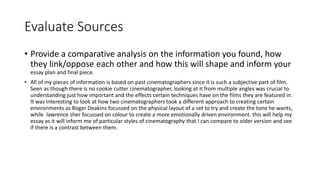 Evaluate Sources
• Provide a comparative analysis on the information you found, how
they link/oppose each other and how this will shape and inform your
essay plan and final piece.
• All of my pieces of information is based on past cinematographers since it is such a subjective part of film.
Seen as though there is no cookie cutter cinematographer, looking at it from multiple angles was crucial to
understanding just how important and the effects certain techniques have on the films they are featured in.
It was interesting to look at how two cinematographers took a different approach to creating certain
environments as Roger Deakins focussed on the physical layout of a set to try and create the tone he wants,
while lawrence sher focussed on colour to create a more emotionally driven environment. this will help my
essay as it will inform me of particular styles of cinematography that I can compare to older version and see
if there is a contrast between them.
 