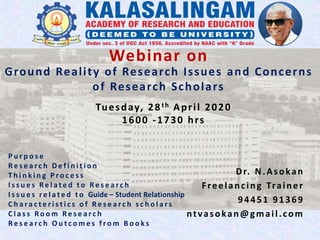 Ground Reality of Research Issues and Concerns
of Research Scholars
Dr. N.Asokan
Freelancing Trainer
94451 91369
ntvasokan@gmail.com
Webinar on
Tuesday, 28th April 2020
1600 -1730 hrs
P u r p o s e
Re s e a r c h D e f i n i t i o n
T h i n k i n g P r o c e s s
I s s u e s Re l a t e d t o Re s e a r c h
I s s u e s r e l a t e d t o Guide – Student Relationship
C h a ra c t e r i s t i c s o f Re s e a r c h s c h o l a r s
C l a s s Ro o m Re s e a r c h
Re s e a r c h O u t c o m e s f r o m B o o k s
 